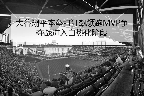 大谷翔平本垒打狂飙领跑MVP争夺战进入白热化阶段